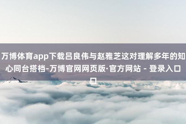 万博体育app下载吕良伟与赵雅芝这对理解多年的知心同台搭档-万博官网网页版·官方网站 - 登录入口