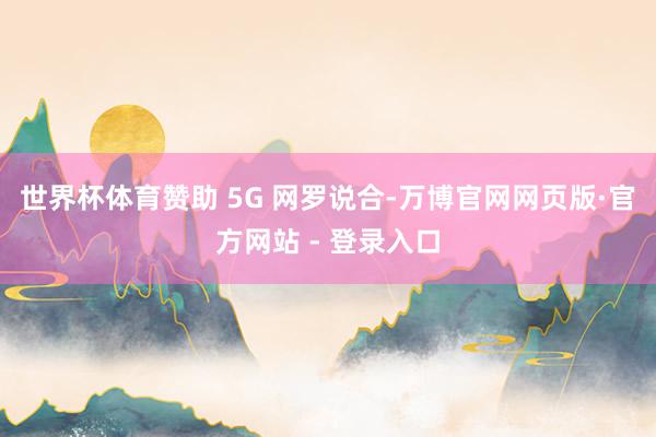 世界杯体育赞助 5G 网罗说合-万博官网网页版·官方网站 - 登录入口