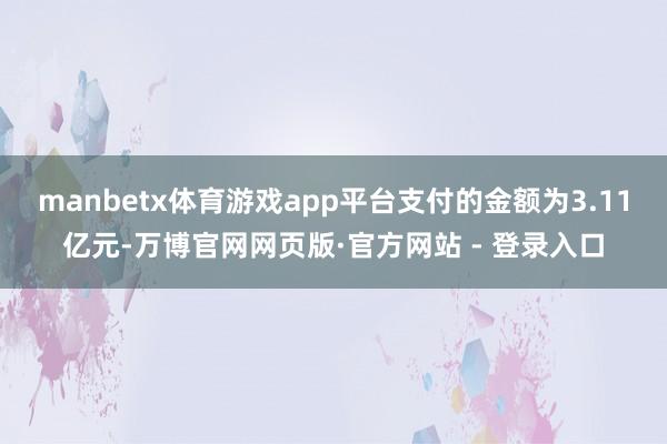 manbetx体育游戏app平台支付的金额为3.11亿元-万博官网网页版·官方网站 - 登录入口