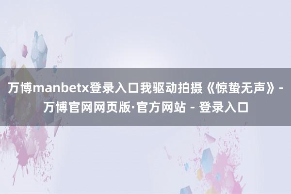 万博manbetx登录入口我驱动拍摄《惊蛰无声》-万博官网网页版·官方网站 - 登录入口
