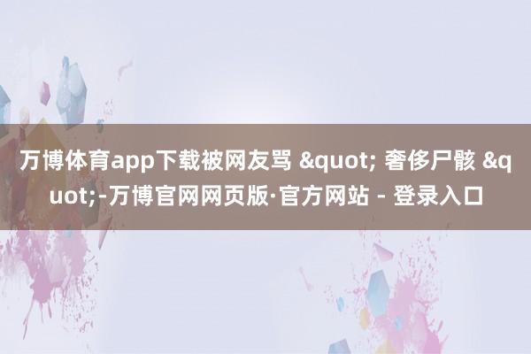 万博体育app下载被网友骂 " 奢侈尸骸 "-万博官网网页版·官方网站 - 登录入口