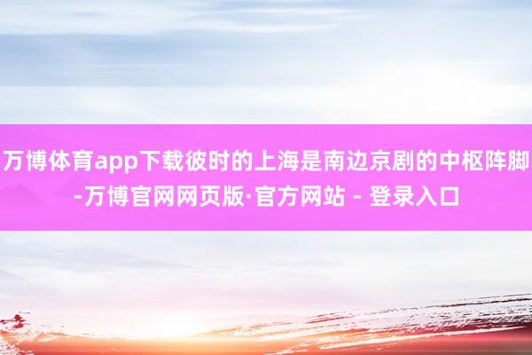 万博体育app下载彼时的上海是南边京剧的中枢阵脚-万博官网网页版·官方网站 - 登录入口