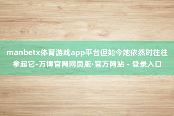 manbetx体育游戏app平台但如今她依然时往往拿起它-万博官网网页版·官方网站 - 登录入口