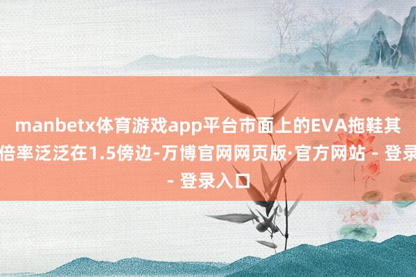manbetx体育游戏app平台市面上的EVA拖鞋其发泡倍率泛泛在1.5傍边-万博官网网页版·官方网站 - 登录入口