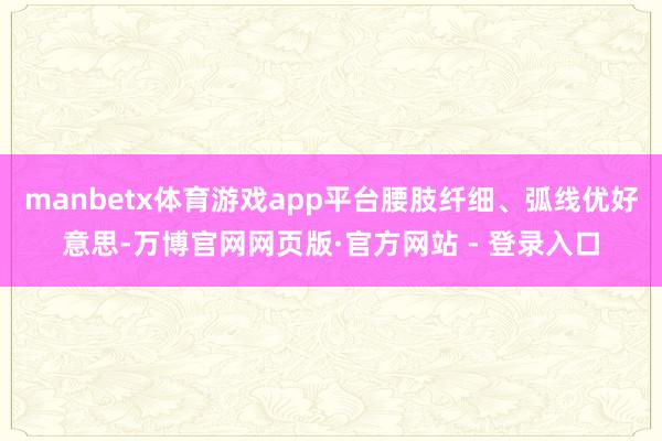 manbetx体育游戏app平台腰肢纤细、弧线优好意思-万博官网网页版·官方网站 - 登录入口