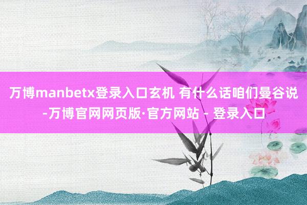 万博manbetx登录入口玄机 有什么话咱们曼谷说-万博官网网页版·官方网站 - 登录入口