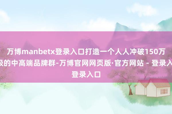 万博manbetx登录入口打造一个人人冲破150万+级的中高端品牌群-万博官网网页版·官方网站 - 登录入口