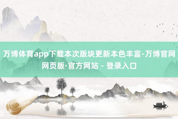 万博体育app下载本次版块更新本色丰富-万博官网网页版·官方网站 - 登录入口