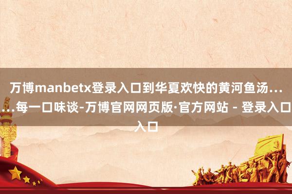 万博manbetx登录入口到华夏欢快的黄河鱼汤……每一口味谈-万博官网网页版·官方网站 - 登录入口