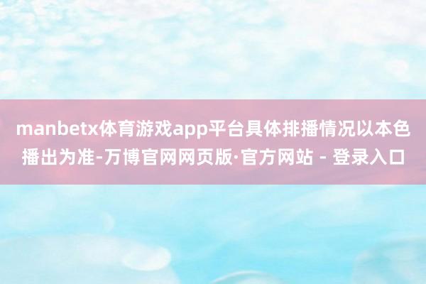 manbetx体育游戏app平台具体排播情况以本色播出为准-万博官网网页版·官方网站 - 登录入口