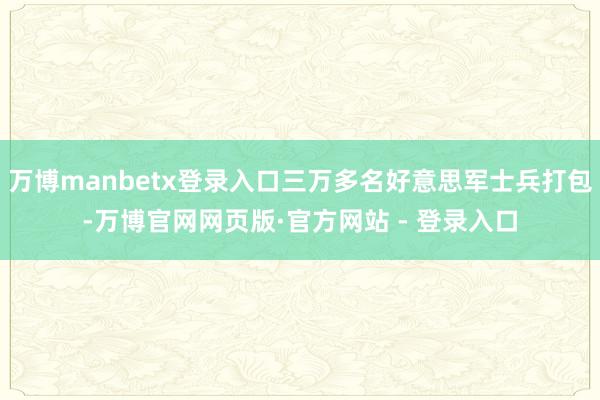 万博manbetx登录入口三万多名好意思军士兵打包-万博官网网页版·官方网站 - 登录入口
