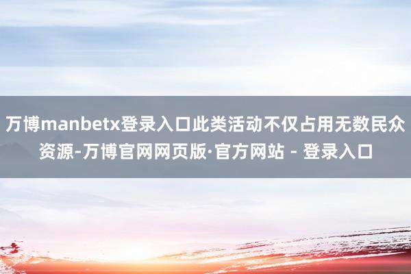 万博manbetx登录入口此类活动不仅占用无数民众资源-万博官网网页版·官方网站 - 登录入口