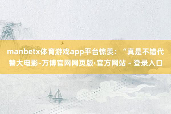 manbetx体育游戏app平台惊羡：“真是不错代替大电影-万博官网网页版·官方网站 - 登录入口