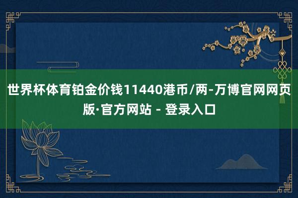 世界杯体育铂金价钱11440港币/两-万博官网网页版·官方网站 - 登录入口