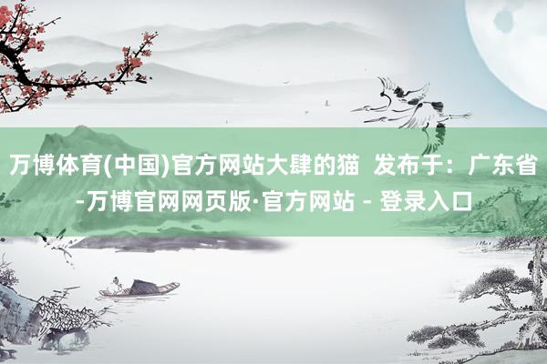万博体育(中国)官方网站大肆的猫  发布于：广东省-万博官网网页版·官方网站 - 登录入口