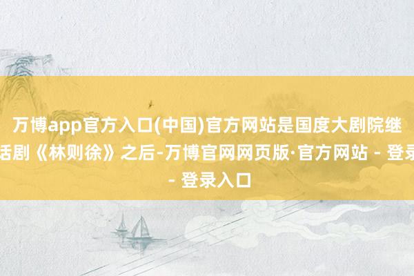 万博app官方入口(中国)官方网站是国度大剧院继原创话剧《林则徐》之后-万博官网网页版·官方网站 - 登录入口