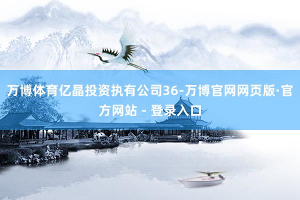 万博体育亿晶投资执有公司36-万博官网网页版·官方网站 - 登录入口