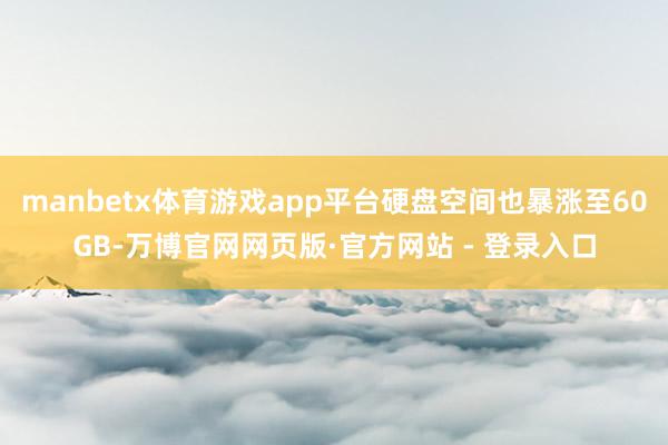 manbetx体育游戏app平台硬盘空间也暴涨至60GB-万博官网网页版·官方网站 - 登录入口