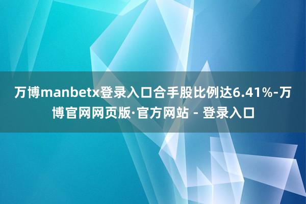 万博manbetx登录入口合手股比例达6.41%-万博官网网页版·官方网站 - 登录入口