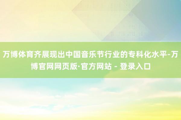 万博体育齐展现出中国音乐节行业的专科化水平-万博官网网页版·官方网站 - 登录入口