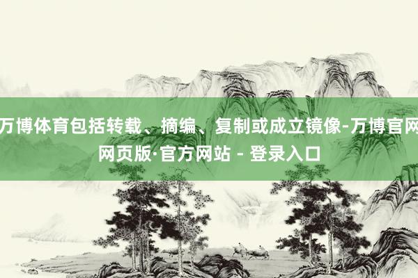 万博体育包括转载、摘编、复制或成立镜像-万博官网网页版·官方网站 - 登录入口