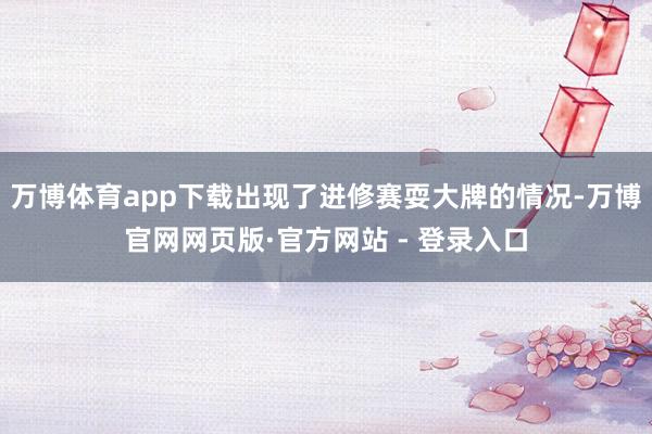 万博体育app下载出现了进修赛耍大牌的情况-万博官网网页版·官方网站 - 登录入口