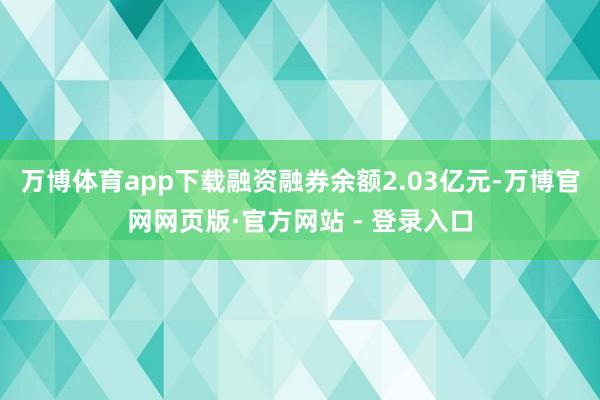 万博体育app下载融资融券余额2.03亿元-万博官网网页版·官方网站 - 登录入口