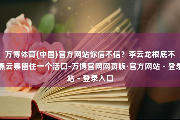 万博体育(中国)官方网站你信不信？李云龙根底不会让黑云寨留住一个活口-万博官网网页版·官方网站 - 登录入口