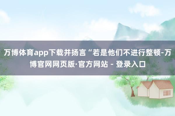 万博体育app下载并扬言“若是他们不进行整顿-万博官网网页版·官方网站 - 登录入口