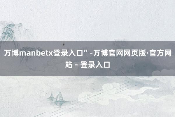 万博manbetx登录入口”-万博官网网页版·官方网站 - 登录入口