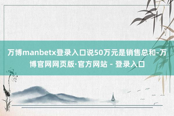 万博manbetx登录入口说50万元是销售总和-万博官网网页版·官方网站 - 登录入口