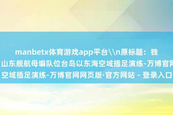 manbetx体育游戏app平台\n原标题：独家视频丨现场画面来了！山东舰航母编队位台岛以东海空域插足演练-万博官网网页版·官方网站 - 登录入口