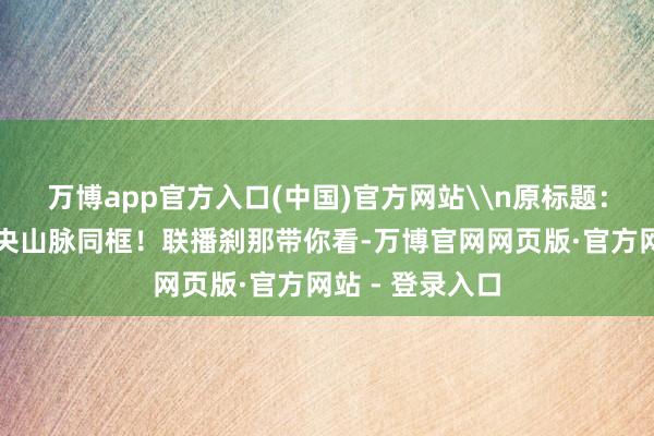 万博app官方入口(中国)官方网站\n原标题：战机与台湾中央山脉同框！联播刹那带你看-万博官网网页版·官方网站 - 登录入口