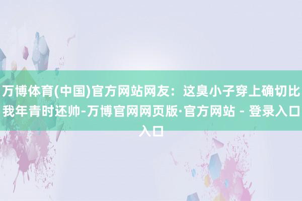 万博体育(中国)官方网站网友：这臭小子穿上确切比我年青时还帅-万博官网网页版·官方网站 - 登录入口