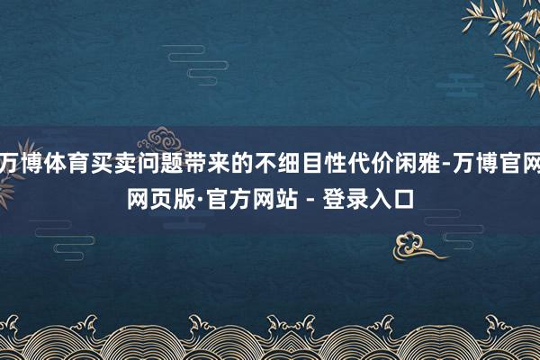 万博体育买卖问题带来的不细目性代价闲雅-万博官网网页版·官方网站 - 登录入口