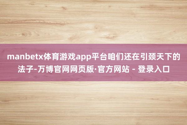 manbetx体育游戏app平台咱们还在引颈天下的法子-万博官网网页版·官方网站 - 登录入口