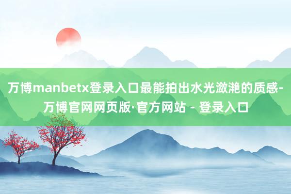 万博manbetx登录入口最能拍出水光潋滟的质感-万博官网网页版·官方网站 - 登录入口