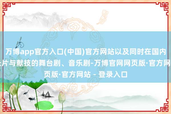 万博app官方入口(中国)官方网站以及同时在国内上映的韩国长片与献技的舞台剧、音乐剧-万博官网网页版·官方网站 - 登录入口