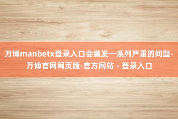 万博manbetx登录入口会激发一系列严重的问题-万博官网网页版·官方网站 - 登录入口
