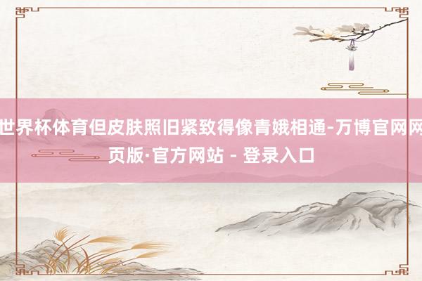 世界杯体育但皮肤照旧紧致得像青娥相通-万博官网网页版·官方网站 - 登录入口