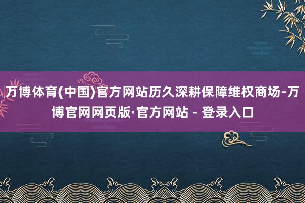 万博体育(中国)官方网站历久深耕保障维权商场-万博官网网页版·官方网站 - 登录入口