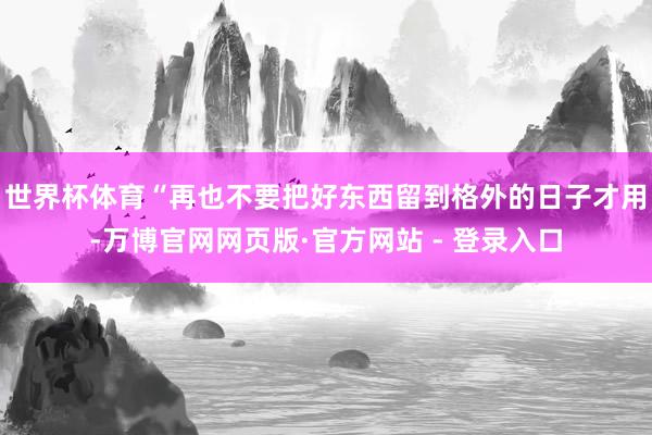 世界杯体育“再也不要把好东西留到格外的日子才用-万博官网网页版·官方网站 - 登录入口