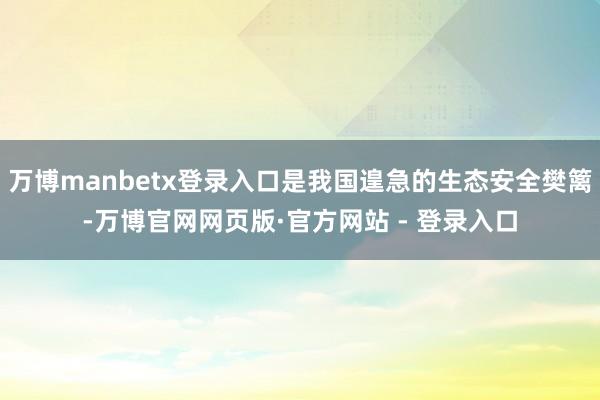 万博manbetx登录入口是我国遑急的生态安全樊篱-万博官网网页版·官方网站 - 登录入口
