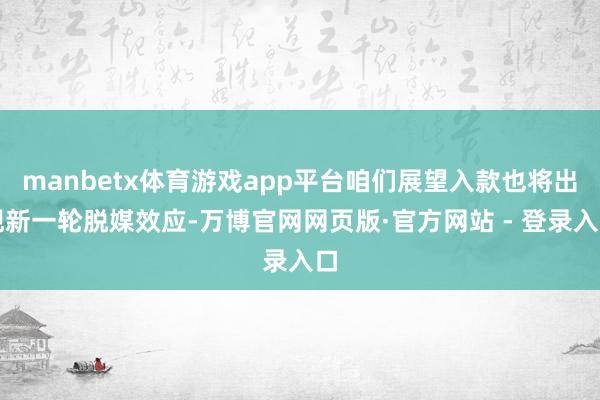 manbetx体育游戏app平台咱们展望入款也将出现新一轮脱媒效应-万博官网网页版·官方网站 - 登录入口