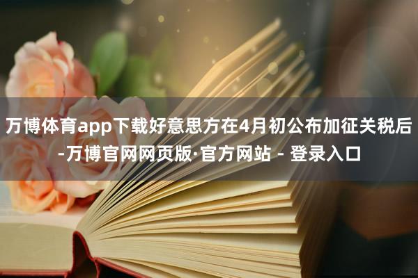 万博体育app下载好意思方在4月初公布加征关税后-万博官网网页版·官方网站 - 登录入口