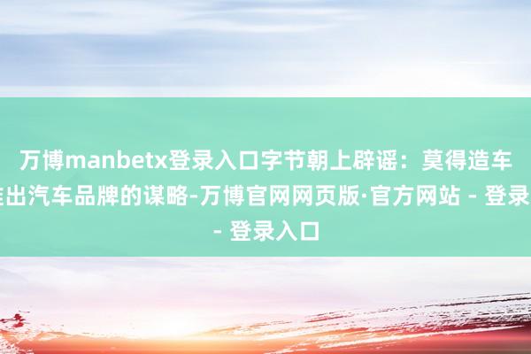 万博manbetx登录入口字节朝上辟谣：莫得造车或推出汽车品牌的谋略-万博官网网页版·官方网站 - 登录入口