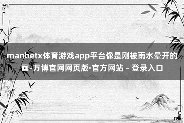 manbetx体育游戏app平台像是刚被雨水晕开的画-万博官网网页版·官方网站 - 登录入口