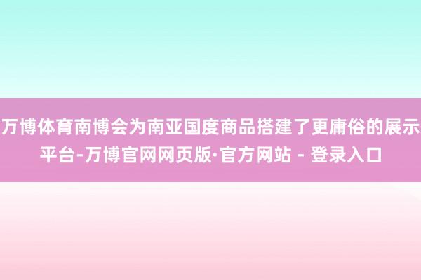 万博体育南博会为南亚国度商品搭建了更庸俗的展示平台-万博官网网页版·官方网站 - 登录入口