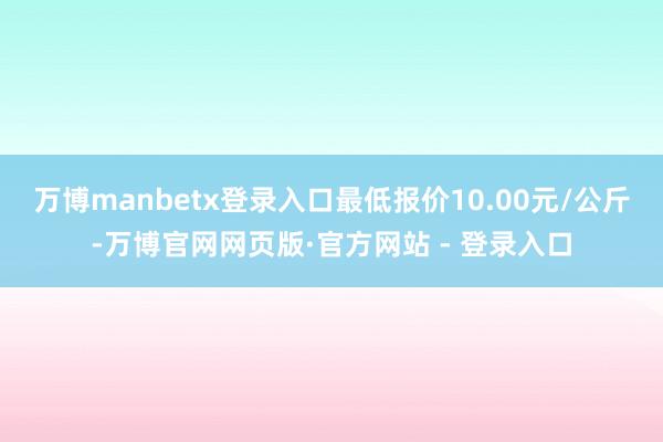 万博manbetx登录入口最低报价10.00元/公斤-万博官网网页版·官方网站 - 登录入口