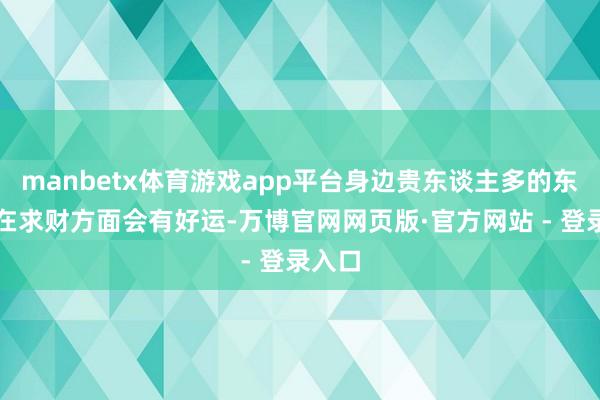 manbetx体育游戏app平台身边贵东谈主多的东谈主在求财方面会有好运-万博官网网页版·官方网站 - 登录入口